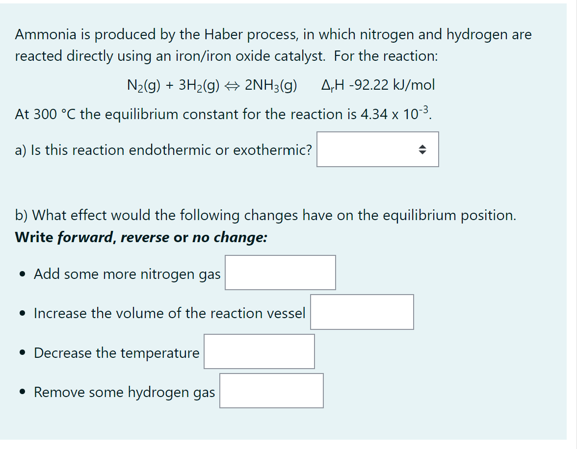 Ammonia is produced by the Haber process, in which nitrogen and hydrogen are
reacted directly using an iron/iron oxide catalyst. For the reaction:
N₂(g) + 3H₂(g) → 2NH3(g) AH -92.22 kJ/mol
At 300 °C the equilibrium constant for the reaction is 4.34 x 10-³.
a) Is this reaction endothermic or exothermic?
b) What effect would the following changes have on the equilibrium position.
Write forward, reverse or no change:
• Add some more nitrogen gas
• Increase the volume of the reaction vessel
• Decrease the temperature
• Remove some hydrogen gas