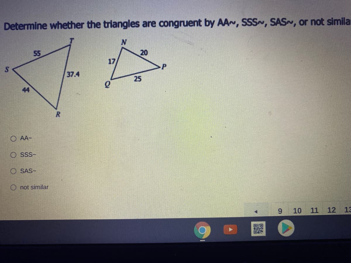 Determine whether the triangles are congruent by AA~, SSS~, SAS, or not simila
55
20
17
37.4
25
44
O AA-
O sss-
O SAS-
O not similar
9.
10
11
12
13
