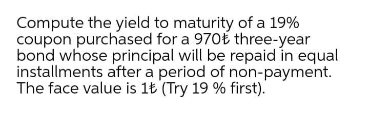 Compute the yield to maturity of a 19%
coupon purchased for a 970Ł three-year
bond whose principal will be repaid in equal
installments after a period of non-payment.
The face value is 1Ł (Try 19 % first).
