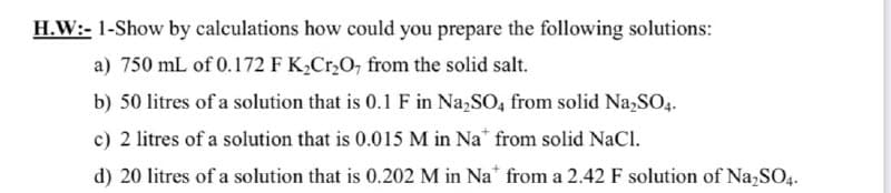H.W:- 1-Show by calculations how could you prepare the following solutions:
a) 750 mL of 0.172 F K,Cr,0, from the solid salt.
b) 50 litres of a solution that is 0.1 F in Na,SO, from solid Na,SO4.
c) 2 litres of a solution that is 0.015 M in Na" from solid NaCl.
d) 20 litres of a solution that is 0.202 M in Na* from a 2.42 F solution of Na,SO4.
