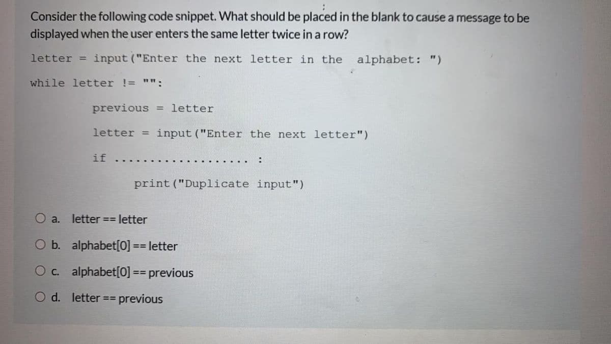 Consider the following code snippet. What should be placed in the blank to cause a message to be
displayed when the user enters the same letter twice in a row?
letter = input ("Enter the next letter in the
alphabet: ")
while letter != "":
previous = letter
letter = input ("Enter the next letter")
if
print ("Duplicate input")
a. letter == letter
O b. alphabet[0] == letter
3%D
O c. alphabet[0] == previous
=D%3D
d. letter
previous
%3=
