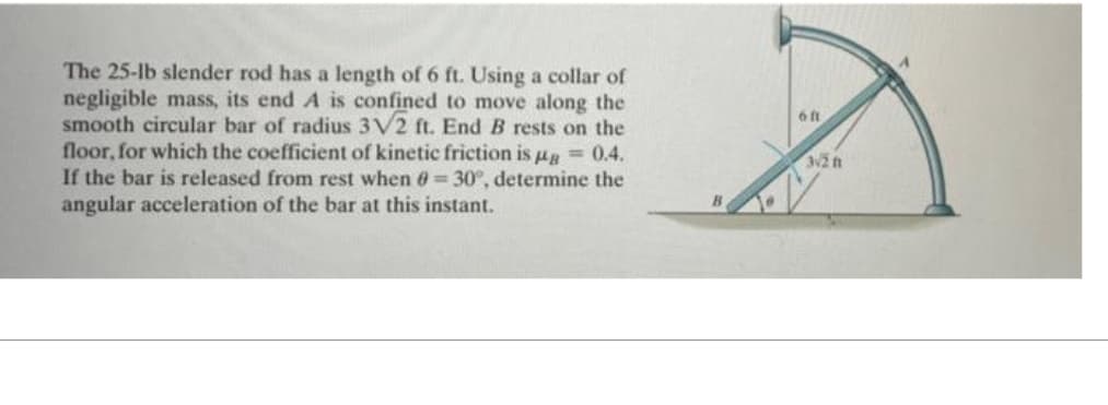 The 25-lb slender rod has a length of 6 ft. Using a collar of
negligible mass, its end A is confined to move along the
smooth circular bar of radius 3V2 ft. End B rests on the
floor, for which the coefficient of kinetic friction is μ = 0.4.
If the bar is released from rest when 8= 30°, determine the
angular acceleration of the bar at this instant.
6 ft