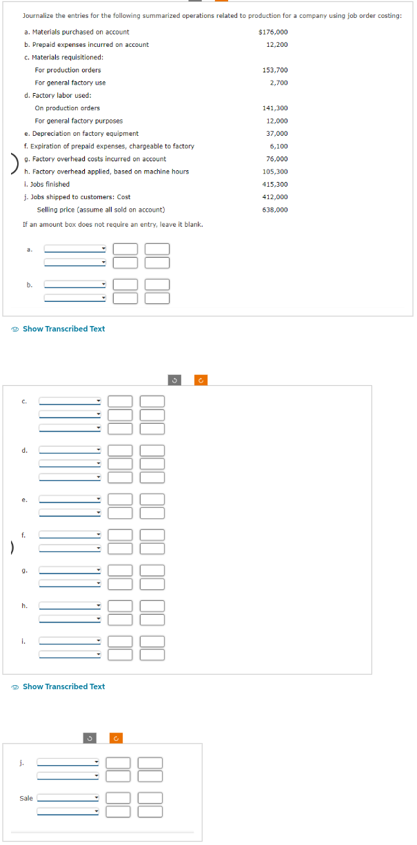 Journalize the entries for the following summarized operations related to production for a company using job order costing:
a. Materials purchased on account
b. Prepaid expenses incurred on account
c. Materials requisitioned:
For production orders
For general factory use
d. Factory labor used:
On production orders
For general factory purposes
e. Depreciation on factory equipment
f. Expiration of prepaid expenses, chargeable to factory
g. Factory overhead costs incurred on account
)
h. Factory overhead applied, based on machine hours
i. Jobs finished
j. Jobs shipped to customers: Cost
Selling price (assume all sold on account)
If an amount box does not require an entry, leave it blank.
Show Transcribed Text
a.
C.
f.
b.
d.
9.
i.
h.
j.
Show Transcribed Text
Sale
3
00 00 00 00 00 000 000
00 00 -
00 00 00
00 00
Ć
$176,000
12,200
153,700
2,700
141,300
12,000
37,000
6,100
76,000
105,300
415,300
412,000
638,000