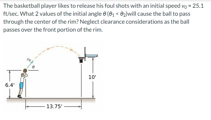 The basketball player likes to release his foul shots with an initial speed vo = 25.1
ft/sec. What 2 values of the initial angle 0 (0₁ <0₂)will cause the ball to pass
through the center of the rim? Neglect clearance considerations as the ball
passes over the front portion of the rim.
6.4'
13.75'
10'