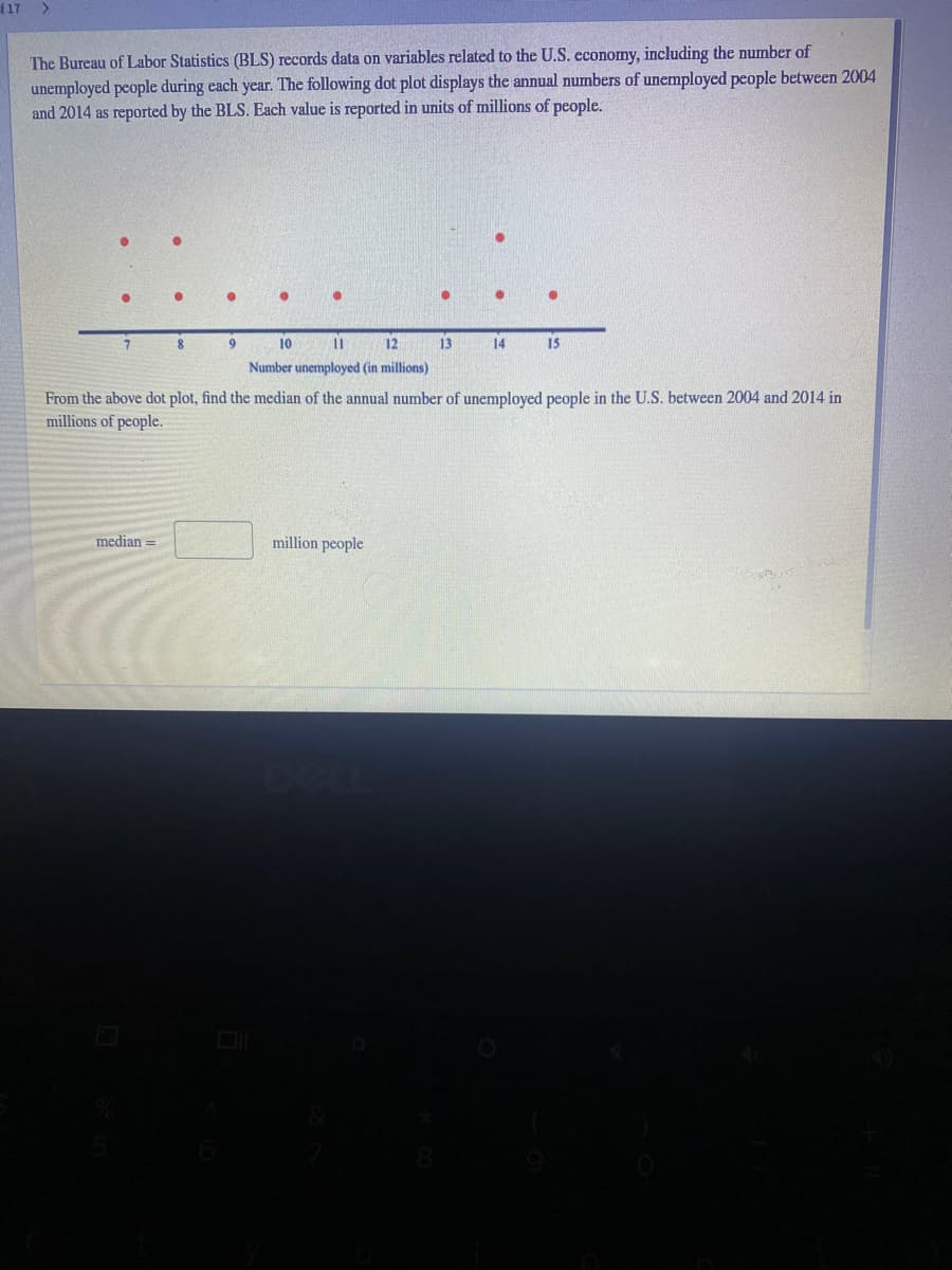 f17
The Bureau of Labor Statistics (BLS) records data on variables related to the U.S. economy, including the number of
unemployed people during each year. The following dot plot displays the annual numbers of unemployed people between 2004
and 2014 as reported by the BLS. Each value is reported in units of millions of people.
10
12
13
14
15
Number unemployed (in millions)
From the above dot plot, find the median of the annual number of unemployed people in the U.S. between 2004 and 2014 in
millions of people.
median =
million people
