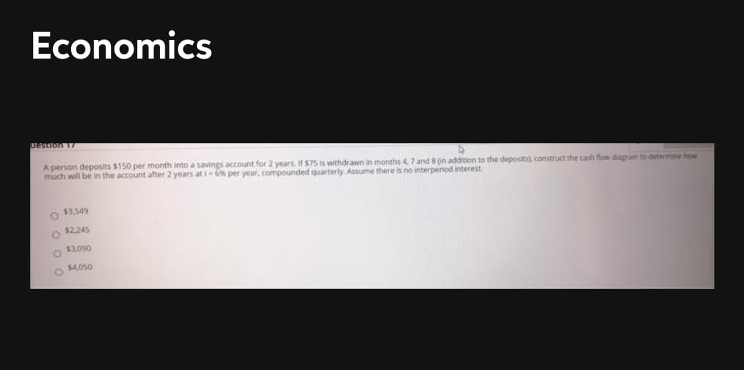 Economics
Testron
A person deposits $150 per month into a savings account for 2 years. If 575 is withdrawn in months 47 and 8 (in addition to the deposits) construct the cash flow dugram to determine how
much will be in the account after 2 years at i-6% per year, compounded quarterly. Assume there is no interperiod interest.
O $3.549
$2.245
O $3,090
$4,050
