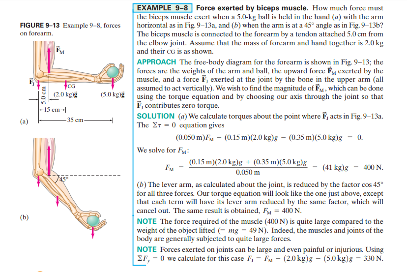 EXAMPLE 9-8 Force exerted by biceps muscle. How much force must
the biceps muscle exert when a 5.0-kg ball is held in the hand (a) with the arm
horizontal as in Fig. 9–13a, and (b) when the arm is at a 45° angle as in Fig. 9–13b?
The biceps muscle is connected to the forearm by a tendon attached 5.0 cm from
the elbow joint. Assume that the mass of forearm and hand together is 2.0 kg
and their cG is as shown.
FIGURE 9-13 Example 9–8, forces
on forearm.
APPROACH The free-body diagram for the forearm is shown in Fig. 9–13; the
forces are the weights of the arm and ball, the upward force FM exerted by the
muscle, and a force F, exerted at the joint by the bone in the upper arm (all
assumed to act vertically). We wish to find the magnitude of FM , which can be done
using the torque equation and by choosing our axis through the joint so that
F, contributes zero torque.
SOLUTION (a) We calculate torques about the point where F, acts in Fig. 9–13a.
The Er = 0 equation gives
CG
(2.0 kg)g
(5.0 kg)g
-15 cm-
(a)
35 cm
(0.050 m)FM – (0.15 m)(2.0 kg)g – (0.35 m)(5.0 kg)g
0.
We solve for F:
(0.15 m)(2.0 kg)g + (0.35 m)(5.0 kg)g
FM
(41 kg)g = 400N.
0.050 m
(b) The lever arm, as calculated about the joint, is reduced by the factor cos 45°
for all three forces. Our torque equation will look like the one just above, except
that each term will have its lever arm reduced by the same factor, which will
cancel out. The same result is obtained, FM = 400 N.
NOTE The force required of the muscle (400 N) is quite large compared to the
weight of the object lifted (= mg = 49 N). Indeed, the muscles and joints of the
body are generally subjected to quite large forces.
NOTE Forces exerted on joints can be large and even painful or injurious. Using
EF, = 0 we calculate for this case F, = FM - (2.0 kg)g – (5.0 kg)g = 330 N.
(b)
5.0 cm
