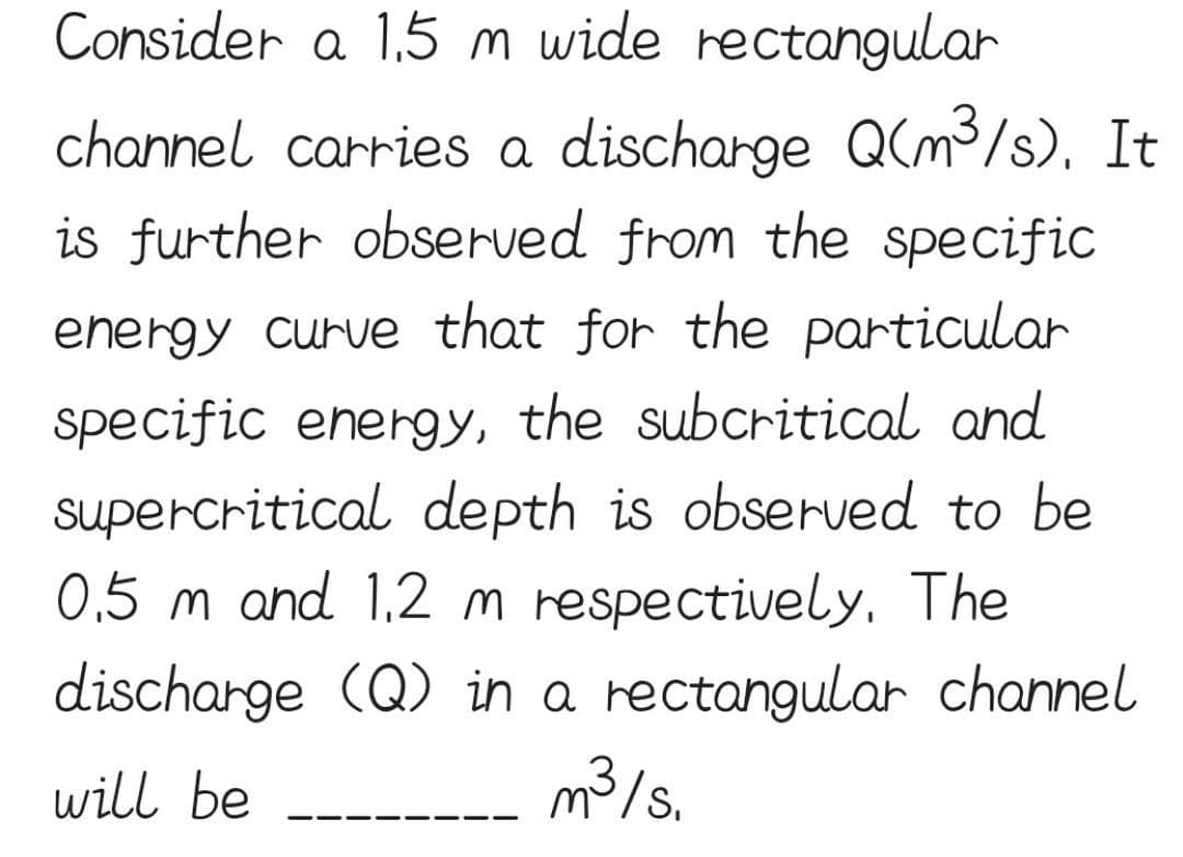 Consider a 1,5m wide rectangular
channel carries a discharge Q(m3/s), It
is further observed from the specific
energy curue that for the particular
specific energy, the subcritical and
supercritical depth is observed to be
0,5 m and 1,2 m respectively, The
discharge (Q) in a rectangular channel
will be
m3/s.
--
