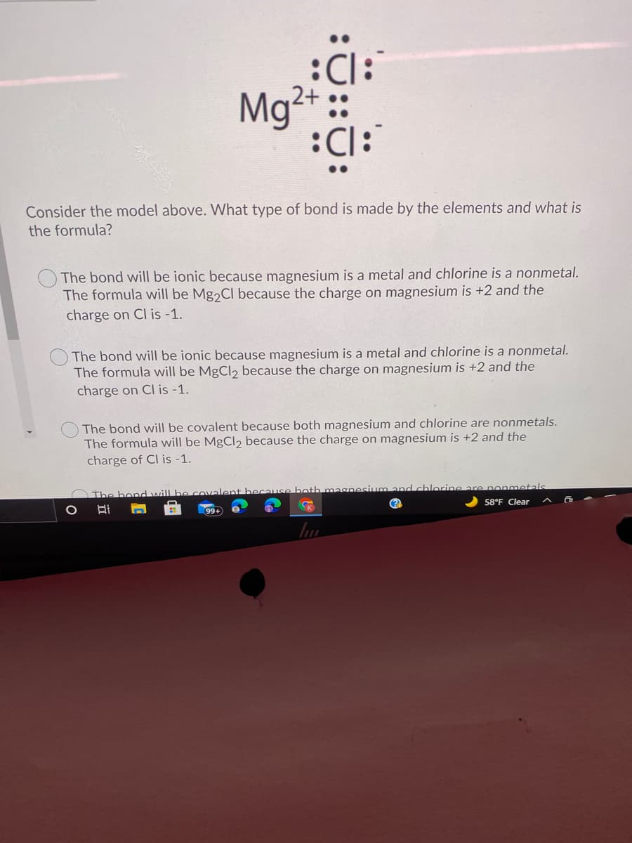 :Cl:
Mg²+ ::
:Cl:
Consider the model above. What type of bond is made by the elements and what is
the formula?
The bond will be ionic because magnesium is a metal and chlorine is a nonmetal.
The formula will be Mg2CI because the charge on magnesium is +2 and the
charge on CI is -1.
The bond will be ionic because magnesium is a metal and chlorine is a nonmetal.
The formula will be MgCl2 because the charge on magnesium is +2 and the
charge on Cl is -1.
The bond will be covalent because both magnesium and chlorine are nonmetals.
The formula will be MgCl, because the charge on magnesium is +2 and the
charge of Cl is -1.
Othe bond will be covalent because both magnesium and chlorine
tals
58°F Clear
99+
