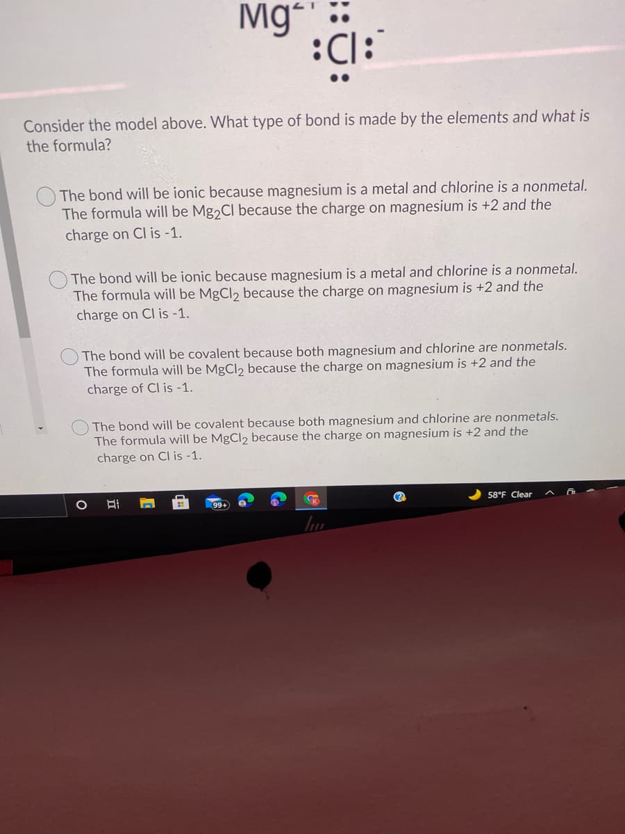 Mg
:Cl:
Consider the model above. What type of bond is made by the elements and what is
the formula?
The bond will| be ionic because magnesium is a metal and chlorine is a nonmetal.
The formula will be Mg2CI because the charge on magnesium is +2 and the
charge on Cl is -1.
The bond will be ionic because magnesium is a metal and chlorine is a nonmetal.
The formula will be MgCl2 because the charge on magnesium is +2 and the
charge on Cl is -1.
The bond will be covalent because both magnesium and chlorine are nonmetals.
The formula will be MgCl2 because the charge on magnesium is +2 and the
charge of Cl is -1.
The bond will be covalent because both magnesium and chlorine are nonmetals.
The formula will be MgCl2 because the charge on magnesium is +2 and the
charge on Cl is -1.
(?
58°F Clear
99+
