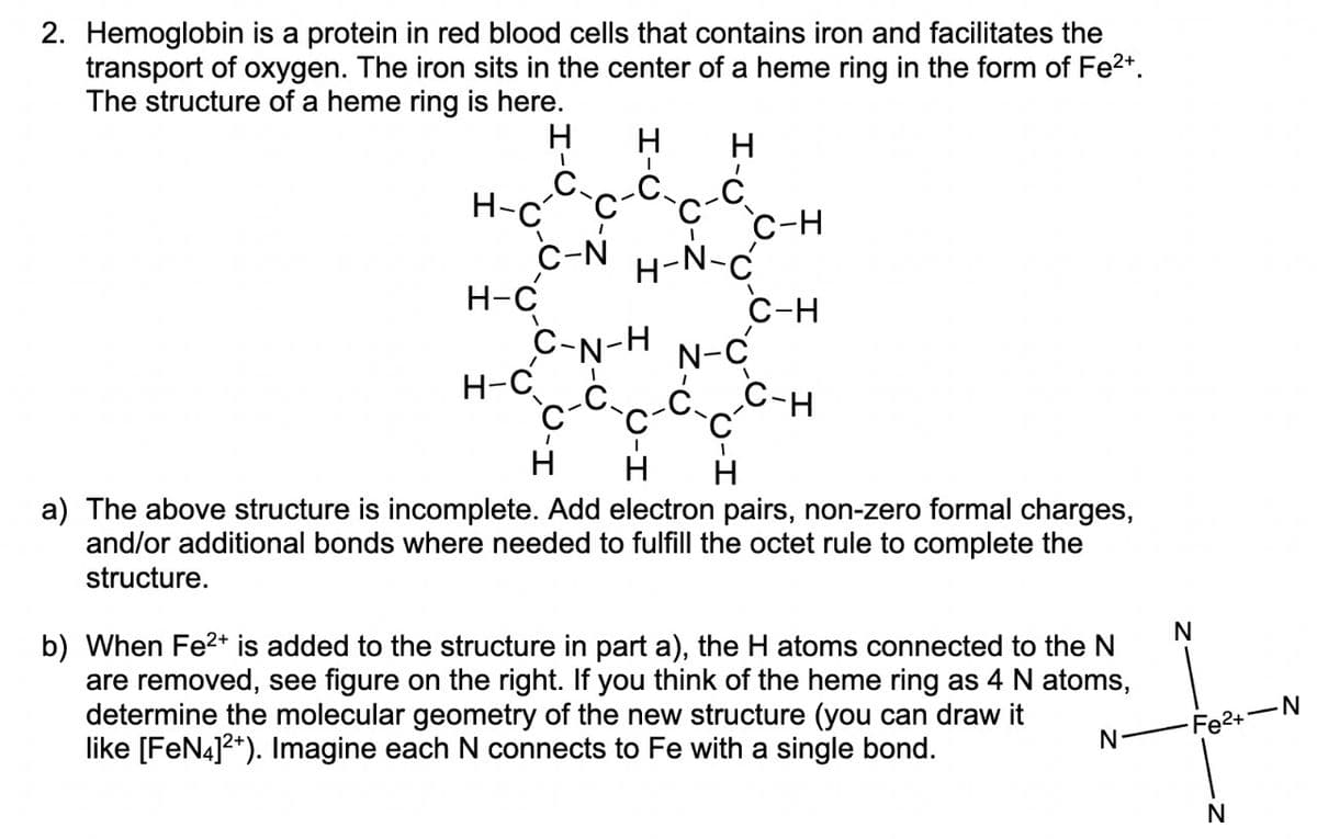 2. Hemoglobin is a protein in red blood cells that contains iron and facilitates the
transport of oxygen. The iron sits in the center of a heme ring in the form of Fe²+.
The structure of a heme ring is here.
H-C
H-C
H
I
H-C
H H
I
C-N H-N-C
C
I
C
H
C-N-H N-C
C-H
1
C-H
C-H
H H
a) The above structure is incomplete. Add electron pairs, non-zero formal charges,
and/or additional bonds where needed to fulfill the octet rule to complete the
structure.
b) When Fe²+ is added to the structure in part a), the H atoms connected to the N
are removed, see figure on the right. If you think of the heme ring as 4 N atoms,
determine the molecular geometry of the new structure (you can draw it
like [FeN4]2+). Imagine each N connects to Fe with a single bond.
N-
N
Fe²+-N
N