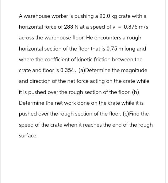 A warehouse worker is pushing a 90.0 kg crate with a
horizontal force of 283 N at a speed of v = 0.875 m/s
across the warehouse floor. He encounters a rough
horizontal section of the floor that is 0.75 m long and
where the coefficient of kinetic friction between the
crate and floor is 0.354. (a)Determine the magnitude
and direction of the net force acting on the crate while
it is pushed over the rough section of the floor. (b)
Determine the net work done on the crate while it is
pushed over the rough section of the floor. (c) Find the
speed of the crate when it reaches the end of the rough
surface.