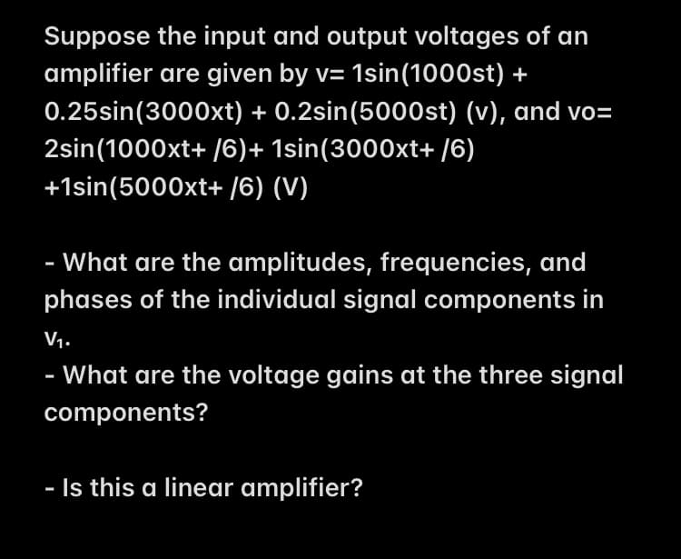Suppose the input and output voltages of an
amplifier are given by v= 1sin(1000st) +
0.25sin(3000xt) + 0.2sin(5000st) (v), and vo=
2sin(1000xt+ /6)+ 1sin(3000xt+ /6)
+1sin(5000xt+ /6) (V)
- What are the amplitudes, frequencies, and
phases of the individual signal components in
V1.
·What are the voltage gains at the three signal
components?
- Is this a linear amplifier?
