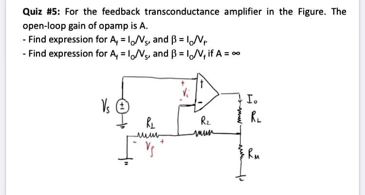 Quiz #5: For the feedback transconductance amplifier in the Figure. The
open-loop gain of opamp is A.
- Find expression for A, = 1,/Vs, and ß = loNr
- Find expression for A, = 1,/Vs, and B = 1/V, if A = 0
%3D
I.
Vs E
Rz
mun
Ru
