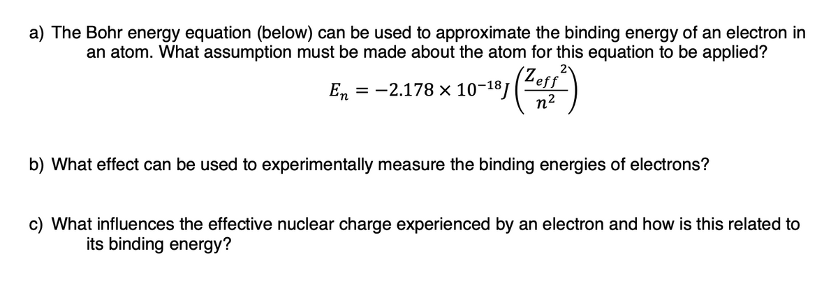 a) The Bohr energy equation (below) can be used to approximate the binding energy of an electron in
an atom. What assumption must be made about the atom for this equation to be applied?
2
(Zeff
En = -2.178 × 10-181
n2
b) What effect can be used to experimentally measure the binding energies of electrons?
c) What influences the effective nuclear charge experienced by an electron and how is this related to
its binding energy?
