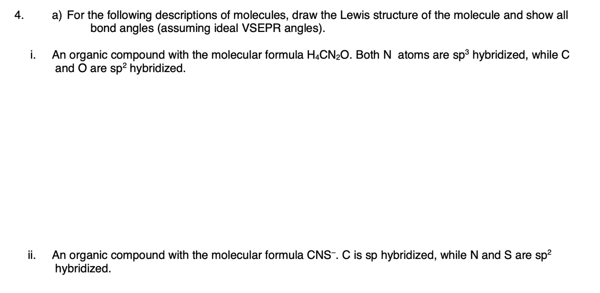 4.
a) For the following descriptions of molecules, draw the Lewis structure of the molecule and show all
bond angles (assuming ideal VSEPR angles).
An organic compound with the molecular formula HĄCN20. Both N atoms are sp3 hybridized, while C
and O are sp? hybridized.
i.
An organic compound with the molecular formula CNS-. C is sp hybridized, while N and S are sp?
hybridized.
ii.
:=
