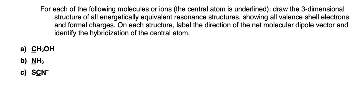 For each of the following molecules or ions (the central atom is underlined): draw the 3-dimensional
structure of all energetically equivalent resonance structures, showing all valence shell electrons
and formal charges. On each structure, label the direction of the net molecular dipole vector and
identify the hybridization of the central atom.
a) CH3OH
b) NH3
c) SCN-
