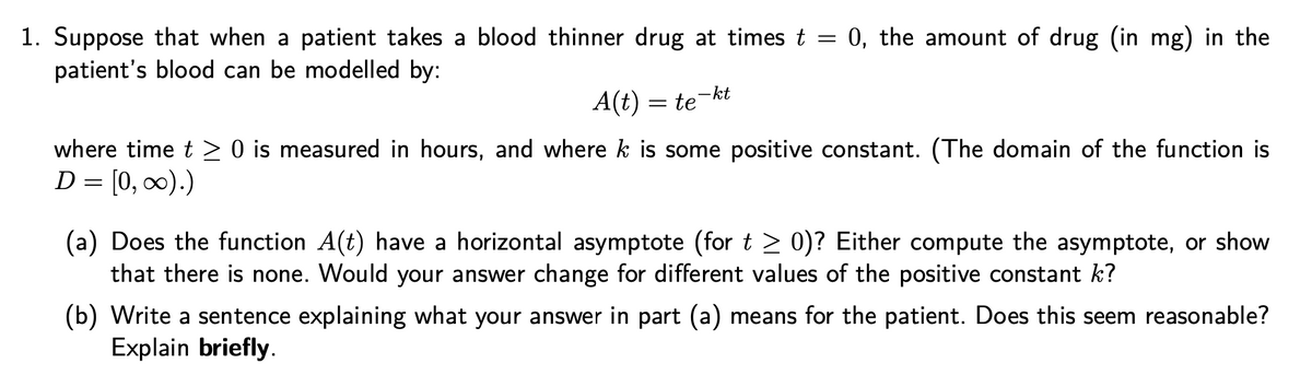 1. Suppose that when a patient takes a blood thinner drug at times t = 0, the amount of drug (in mg) in the
patient's blood can be modelled by:
-kt
A(t) = te
where time t > 0 is measured in hours, and where k is some positive constant. (The domain of the function is
D = [0, 0).)
(a) Does the function A(t) have a horizontal asymptote (for t > 0)? Either compute the asymptote, or show
that there is none. Would your answer change for different values of the positive constant k?
(b) Write a sentence explaining what your answer in part (a) means for the patient. Does this seem reasonable?
Explain briefly.
