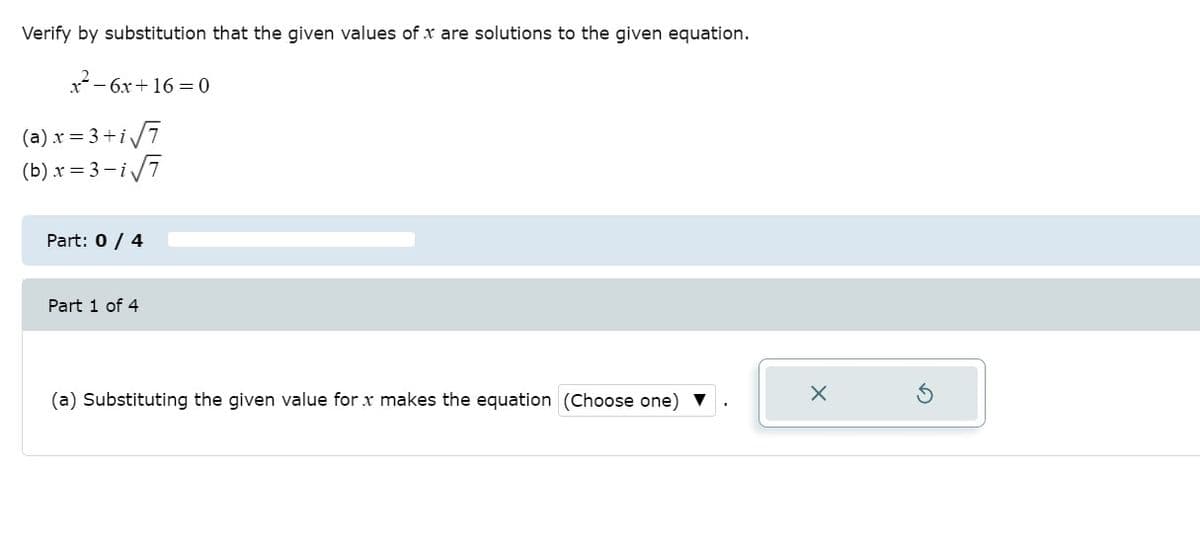 Verify by substitution that the given values of x are solutions to the given equation.
x- 6x+ 16 = 0
(a).x = 3+i7
(b) x = 3 –i7
Part: 0 / 4
Part 1 of 4
(a) Substituting the given value for x makes the equation (Choose one)
