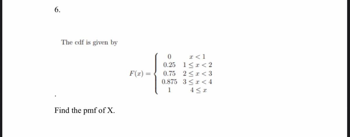 6.
The cdf is given by
I<1
0.25 1<r < 2
2 <x < 3
0.875 3 <x < 4
4 < x
F(r) =
0.75
1
Find the pmf of X.
