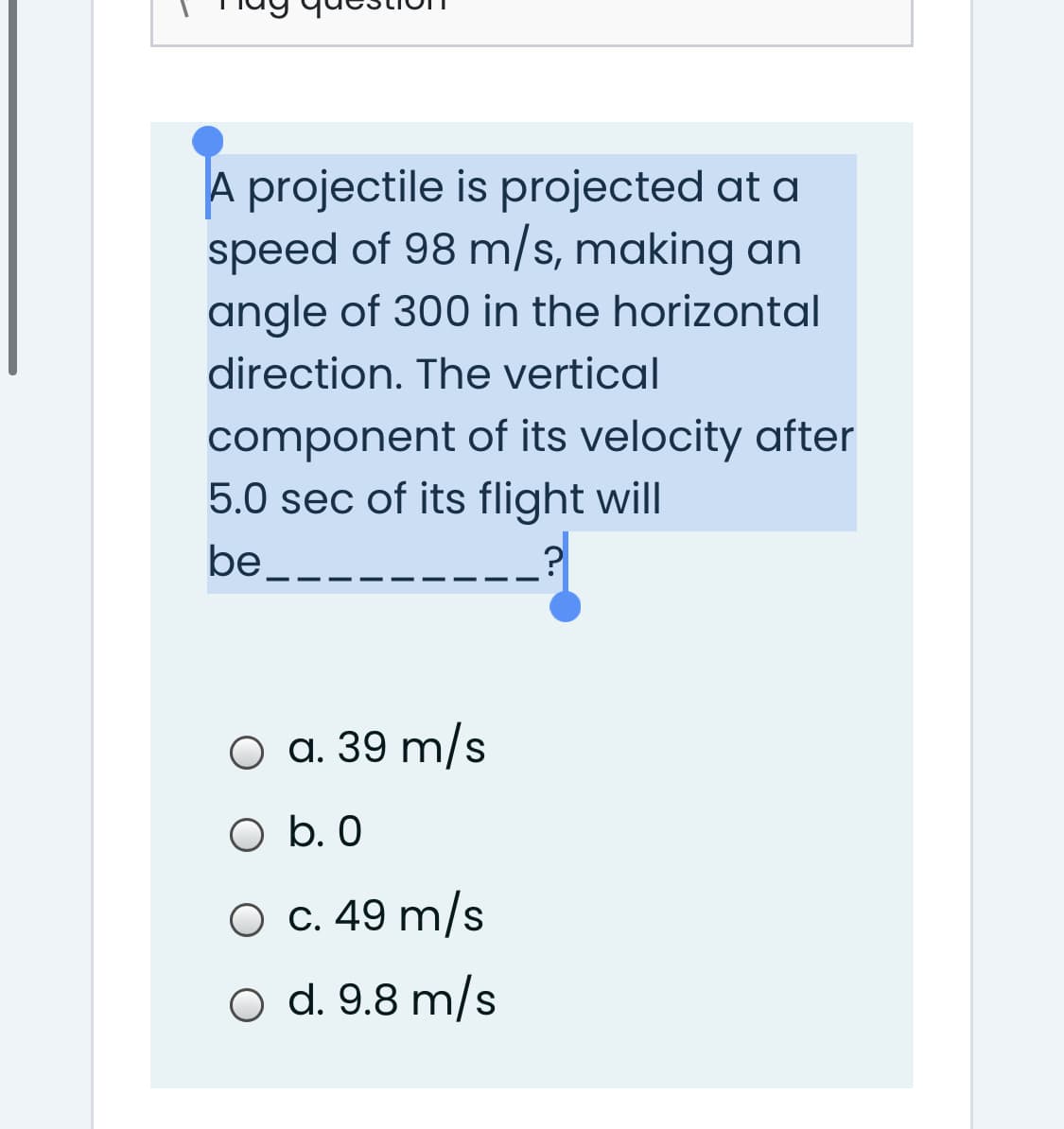 A projectile is projected at a
speed of 98 m/s, making an
angle of 300 in the horizontal
direction. The vertical
component of its velocity after
5.0 sec of its flight will
be.
O a. 39 m/s
O b. 0
O c. 49 m/s
o d. 9.8 m/s
