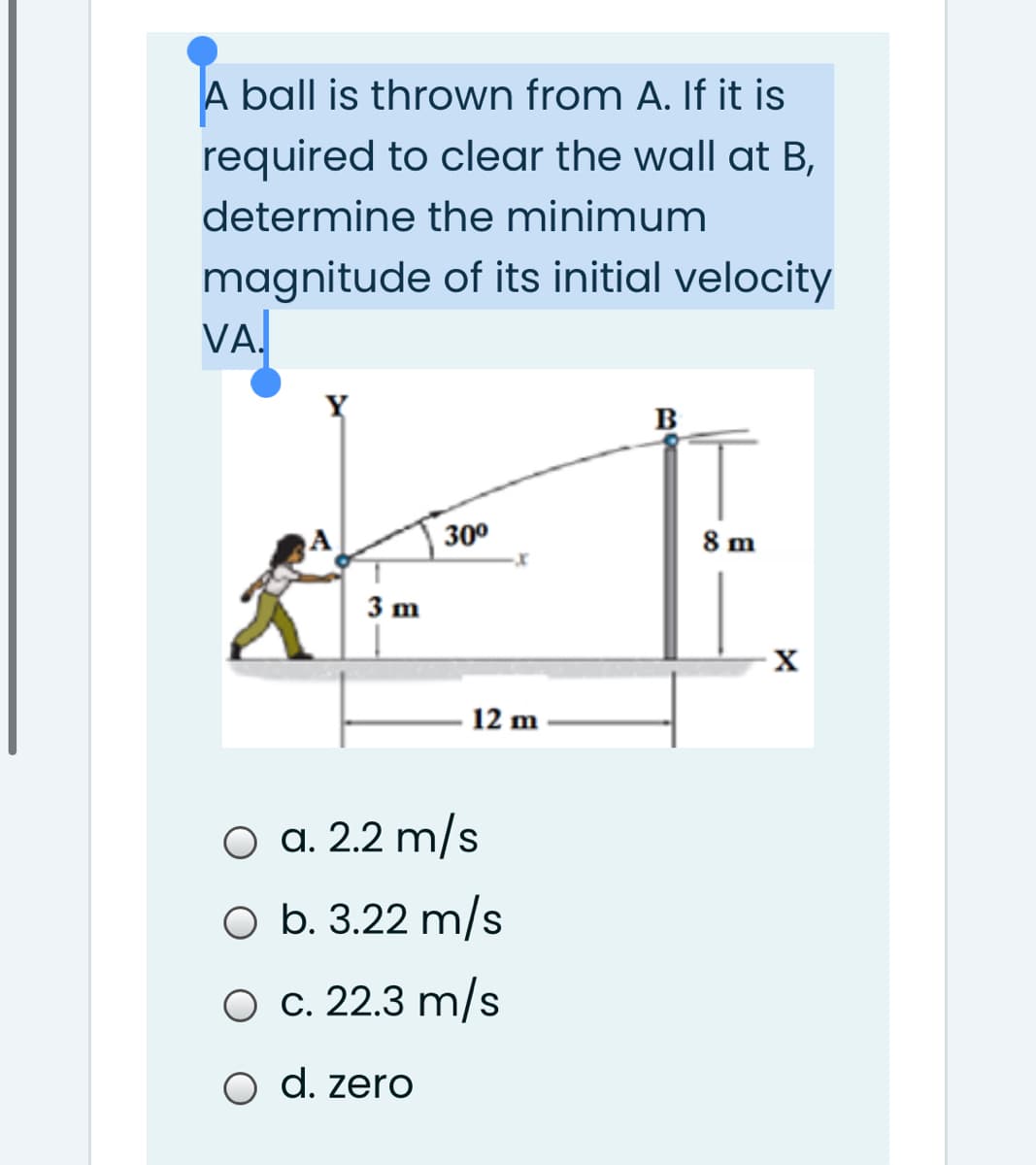 A ball is thrown from A. f it is
required to clear the wall at B,
determine the minimum
magnitude of its initial velocity
VA.
B
A
30°
8 m
3 m
12 m
O a. 2.2 m/s
O b. 3.22 m/s
O c. 22.3 m/s
O d. zero
