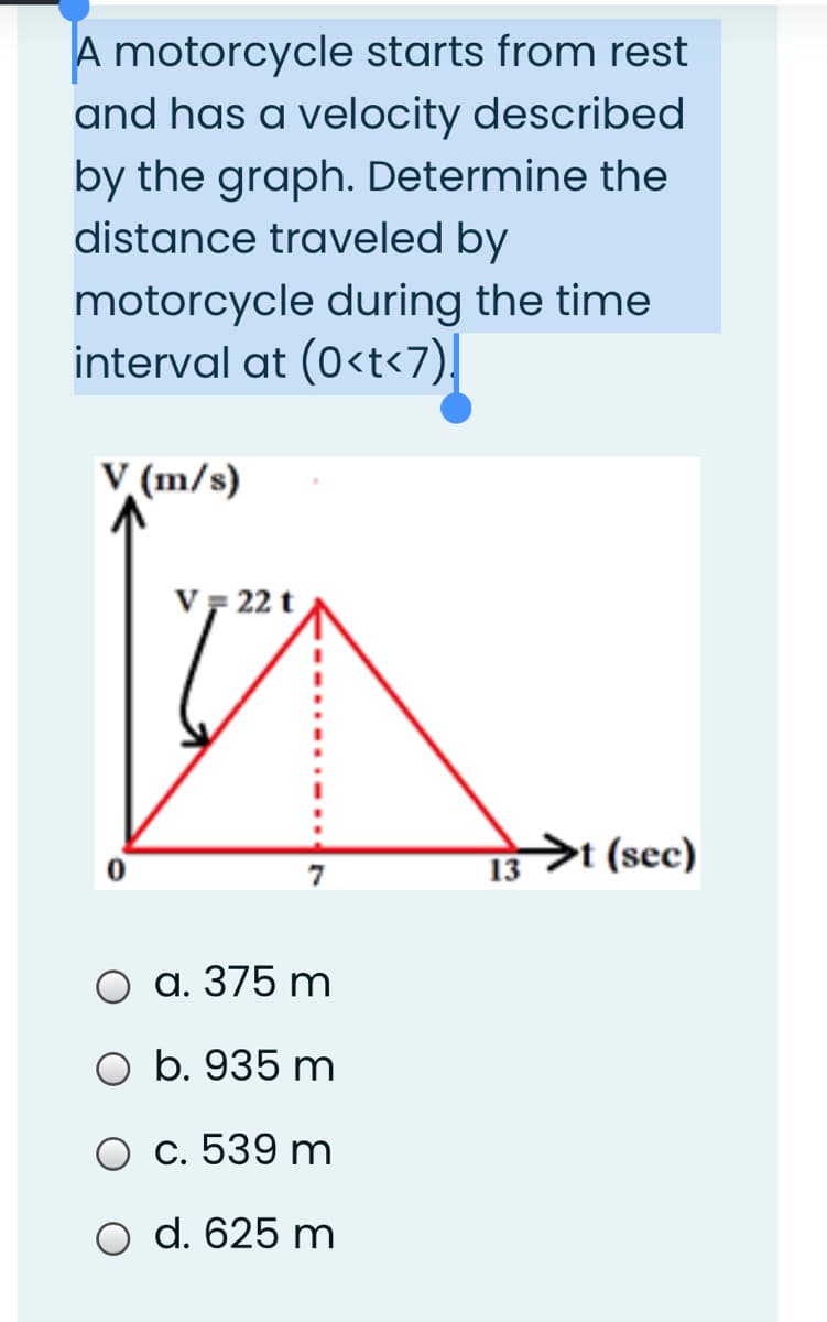 A motorcycle starts from rest
and has a velocity described
by the graph. Determine the
distance traveled by
motorcycle during the time
interval at (0<t<7)|
V (m/s)
VF 22 t
13
>t (sec)
а. 375 m
O b. 935 m
O c. 539 m
d. 625 m
