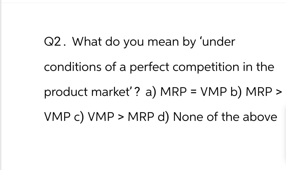 Q2. What do you mean by 'under
conditions of a perfect competition in the
product market'? a) MRP = VMP b) MRP >
VMP c) VMP > MRP d) None of the above