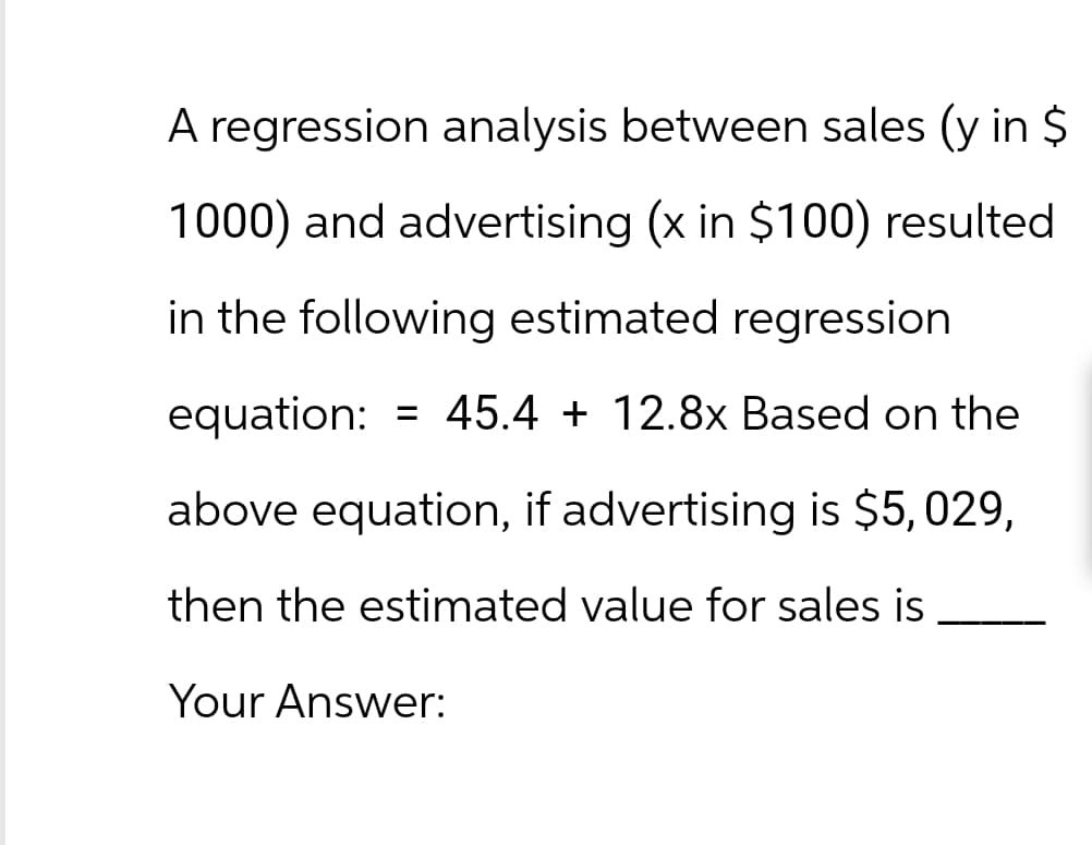 A regression analysis between sales (y in $
1000) and advertising (x in $100) resulted
in the following estimated regression
=
equation: 45.4 + 12.8x Based on the
above equation, if advertising is $5,029,
then the estimated value for sales is
Your Answer: