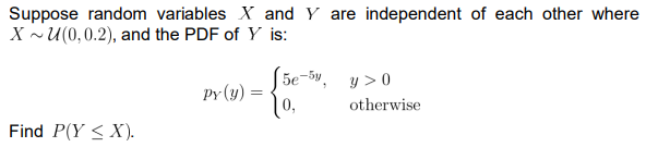 Suppose random variables X and Y are independent of each other where
XU(0,0.2), and the PDF of Y is:
5e-5y,
y >0
Py (y)
=
otherwise
Find P(Y <X).