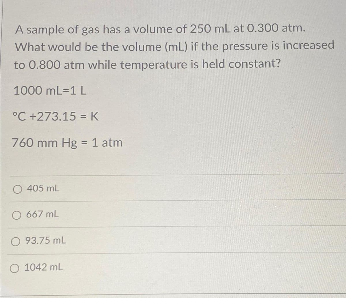 A sample of gas has a volume of 250 mL at 0.300 atm.
What would be the volume (mL) if the pressure is increased
to 0.800 atm while temperature is held constant?
1000 mL-1 L
°C +273.15 = K
760 mm Hg = 1 atm
O 405 mL
O 667 mL
O 93.75 mL
O 1042 mL