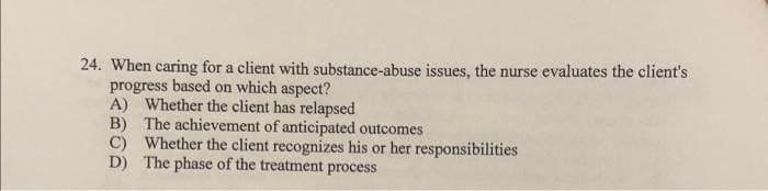 24. When caring for a client with substance-abuse issues, the nurse evaluates the client's
progress based on which aspect?
A) Whether the client has relapsed
B)
The achievement of anticipated outcomes
C) Whether the client recognizes his or her responsibilities
D) The phase of the treatment process