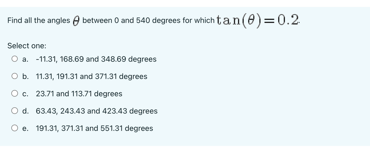 Find all the angles between 0 and 540 degrees for which tan(0)=0.2.
Select one:
a. -11.31, 168.69 and 348.69 degrees
O b.
11.31, 191.31 and 371.31 degrees
23.71 and 113.71 degrees
O d.
63.43, 243.43 and 423.43 degrees
e. 191.31, 371.31 and 551.31 degrees
C.