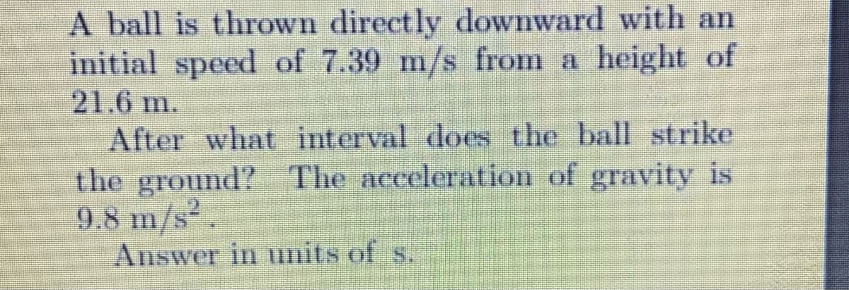 A ball is thrown directly downward with an
initial speed of 7.39 m/s from a height of
21.6 m.
After what interval does the ball strike
the ground? The acceleration of gravity is
9.8 m/s.
Answer in units of s.
