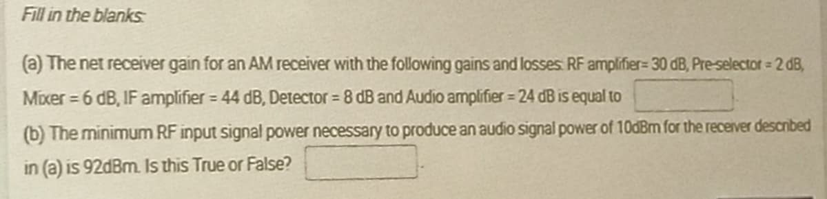 Fill in the blanks
(a) The net receiver gain for an AM receiver with the following gains and losses RF amplifier= 30 dB, Pre-selectot = 2 dB,
Mixer = 6 dB, IF amplifier = 44 dB, Detector = 8 dB and Audio amplifier = 24 dB is equal to
%3D
%3D
%3D
(b) The minimum RF input signal power necessary to produce an audio signal power of 10dBm for the receiver descnbed
in (a) is 92dBm. Is this True or False?
