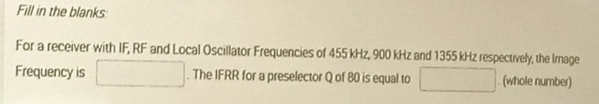 Fill in the blanks
For a receiver with IF, RF and Local Oscillator Frequencies of 455 kHz, 900 kHz and 1355 kHz respectively, the Image
Frequency is
The IFRR for a preselector Q of 80 is equal to
(whole number)

