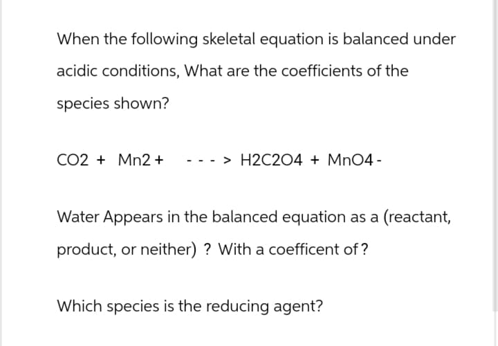 When the following skeletal equation is balanced under
acidic conditions, What are the coefficients of the
species shown?
CO2 Mn2+
> H2C2O4 + MnO4 -
Water Appears in the balanced equation as a (reactant,
product, or neither) ? With a coefficent of?
Which species is the reducing agent?