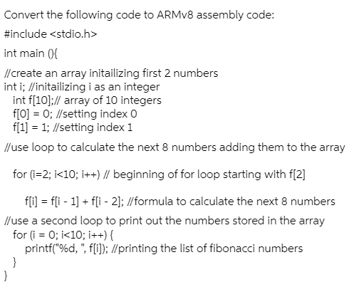 Convert the following code to ARMV8 assembly code:
#include <stdio.h>
int main (){
//create an array initailizing first 2 numbers
int i; //initailizing i as an integer
int f[10]:// array of 10 integers
f[0] = 0; //setting index 0
f[1] = 1; //setting index 1
//use loop to calculate the next 8 numbers adding them to the array
for (i=2; i<10; i++) // beginning of for loop starting with f[2]
fli] = fli - 1] + fli - 2]; //formula to calculate the next 8 numbers
//use a second loop to print out the numbers stored in the array
for (i = 0; i<10; i++) {
printf("%d, ", f[i]; //printing the list of fibonacci numbers
