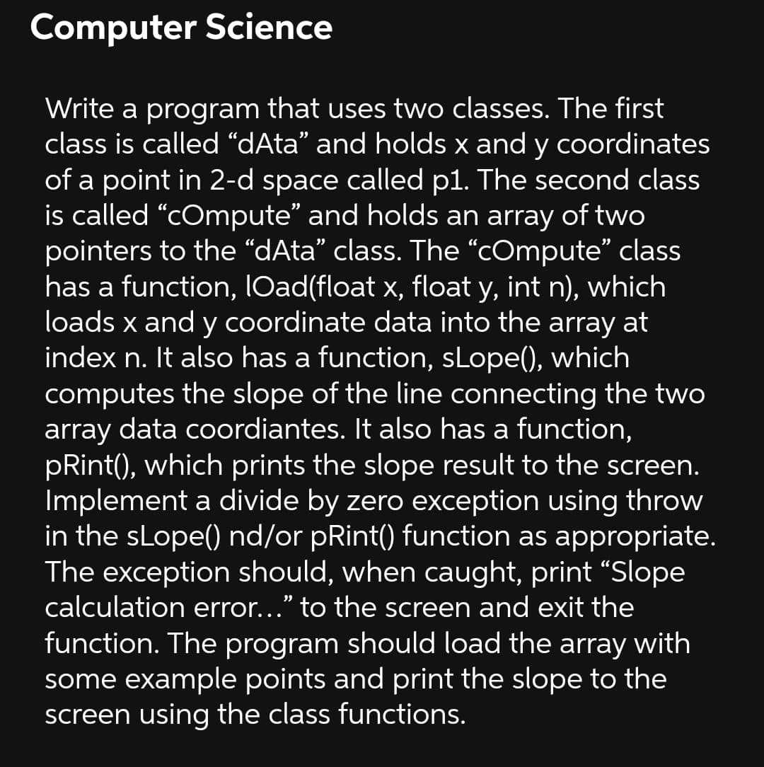 Computer Science
Write a program that uses two classes. The first
class is called “dAta" and holds x and y coordinates
of a point in 2-d space called p1. The second class
is called "cOmpute" and holds an array of two
pointers to the “dAta" class. The "COmpute" class
has a function, lOad(float x, float y, int n), which
loads x and y coordinate data into the array at
index n. It also has a function, sLope(), which
computes the slope of the line connecting the two
array data coordiantes. It also has a function,
pRint(), which prints the slope result to the screen.
Implement a divide by zero exception using throw
in the sLope() nd/or pRint() function as appropriate.
The exception should, when caught, print “Slope
calculation error..." to the screen and exit the
function. The program should load the array with
some example points and print the slope to the
screen using the class functions.
