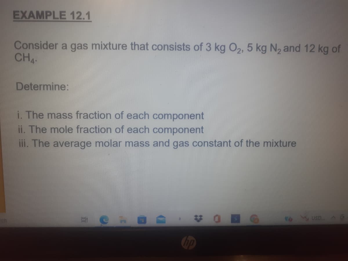 EXAMPLE 12.1
Consider a gas mixture that consists of 3 kg O2, 5 kg N, and 12 kg of
CH4
Determine:
i. The mass fraction of each component
ii. The mole fraction of each component
iii. The average molar mass and gas constant of the mixture
梦 0
USD
近
