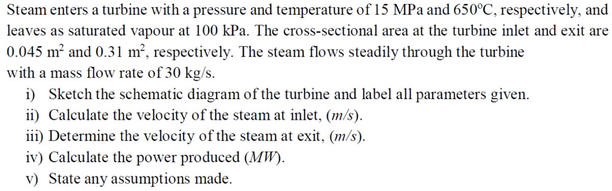 Steam enters a turbine with a pressure and temperature of 15 MPa and 650°C, respectively, and
leaves as saturated vapour at 100 kPa. The cross-sectional area at the turbine inlet and exit are
0.045 m² and 0.31 m², respectively. The steam flows steadily through the turbine
with a mass flow rate of 30 kg/s.
i) Sketch the schematic diagram of the turbine and label all parameters given.
ii) Calculate the velocity of the steam at inlet, (m/s).
iii) Determine the velocity of the steam at exit, (m/s).
iv) Calculate the power produced (MW).
v) State any assumptions made.
