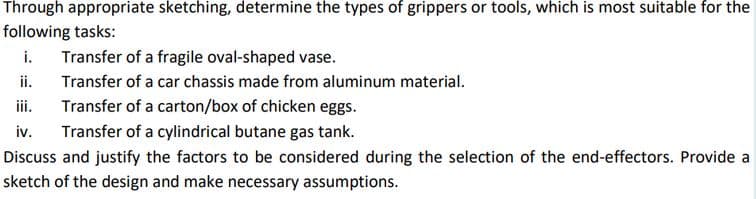 Through appropriate sketching, determine the types of grippers or tools, which is most suitable for the
following tasks:
i.
Transfer of a fragile oval-shaped vase.
ii.
Transfer of a carton/box of chicken eggs.
iv.
Transfer of a car chassis made from aluminum material.
ii.
Transfer of a cylindrical butane gas tank.
Discuss and justify the factors to be considered during the selection of the end-effectors. Provide a
sketch of the design and make necessary assumptions.
