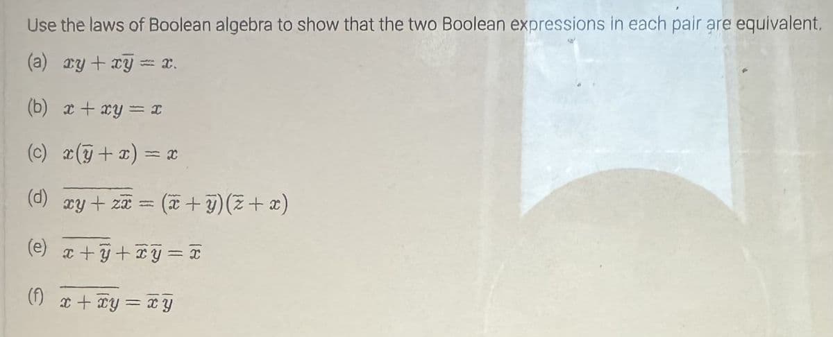 Use the laws of Boolean algebra to show that the two Boolean expressions in each pair are equivalent.
(a) xy + xy = x.
(b) x+xy=x
(c) x(y + x) = x
(d) xy + z = (x + y)(z+x)
(e) x+y+xy=
(f) x + xy=xy