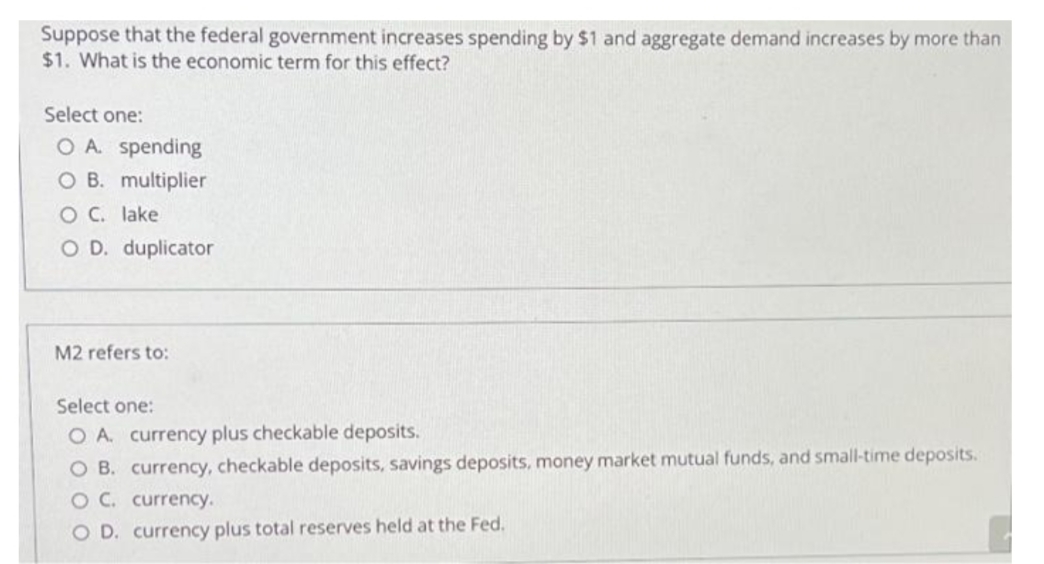 Suppose that the federal government increases spending by $1 and aggregate demand increases by more than
$1. What is the economic term for this effect?
Select one:
O A. spending
O B. multiplier
O C. lake
O D. duplicator
M2 refers to:
Select one:
O A. currency plus checkable deposits.
O B. currency, checkable deposits, savings deposits, money market mutual funds, and small-time deposits.
OC. currency.
O D. currency plus total reserves held at the Fed.
