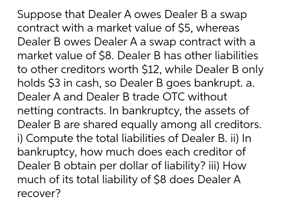 Suppose that Dealer A owes Dealer B a swap
contract with a market value of $5, whereas
Dealer B owes Dealer A a swap contract with a
market value of $8. Dealer B has other liabilities
to other creditors worth $12, while Dealer B only
holds $3 in cash, so Dealer B goes bankrupt. a.
Dealer A and Dealer B trade OTC without
netting contracts. In bankruptcy, the assets of
Dealer B are shared equally among all creditors.
i) Compute the total liabilities of Dealer B. ii) In
bankruptcy, how much does each creditor of
Dealer B obtain per dollar of liability? iii) How
much of its total liability of $8 does Dealer A
recover?
