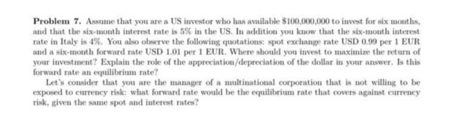Problem 7. Assume that you are a US investor who has available $100,000,000 to invest for six months,
and that the six-month interest rate is 5% in the US. In addition you know that the six-month interest
rate in Italy is 4%. You also observe the following quotations: spot exchange rate USD 0.99 per 1 EUR
and a six-month forward rate USD 1.01 per 1 EUR. Where should you invest to maximize the return of
your investment? Explain the role of the appreciation/depreciation of the dollar in your answer. Is this
forward rate an equilibrium rate?
Let's consider that you are the manager of a multinational corporation that is not willing to be
exposed to currency risk: what forward rate would be the equilibrium rate that covers against currency
risk, given the same spot and interest rates?
