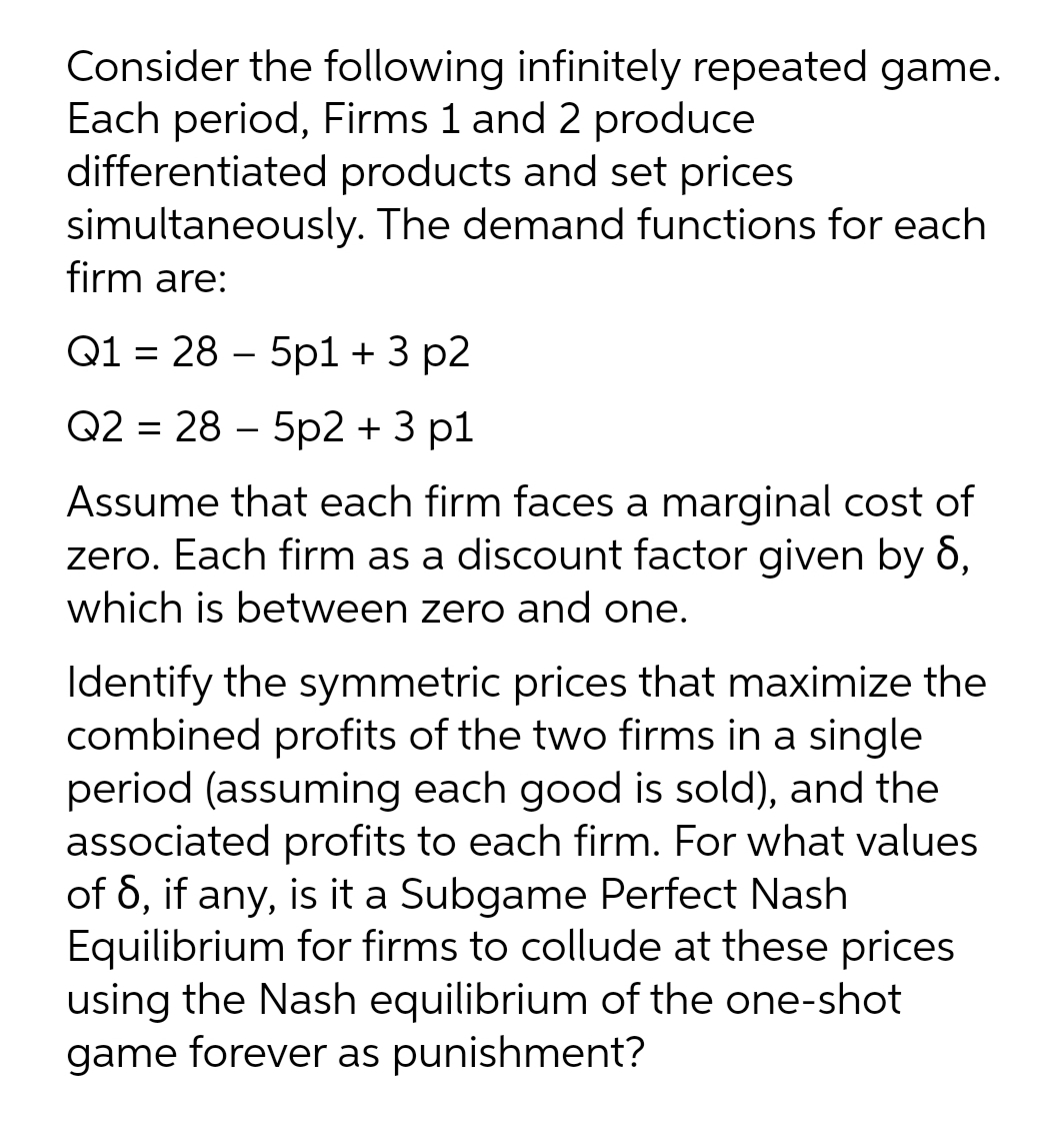 Consider the following infinitely repeated game.
Each period, Firms 1 and 2 produce
differentiated products and set prices
simultaneously. The demand functions for each
firm are:
Q1 = 28 – 5p1 + 3 p2
Q2 = 28 – 5p2 + 3 p1
Assume that each firm faces a marginal cost of
zero. Each firm as a discount factor given by 6,
which is between zero and one.
Identify the symmetric prices that maximize the
combined profits of the two firms in a single
period (assuming each good is sold), and the
associated profits to each firm. For what values
of 6, if any, is it a Subgame Perfect Nash
Equilibrium for firms to collude at these prices
using the Nash equilibrium of the one-shot
game forever as punishment?

