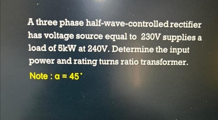 A three phase
half-wave-controlled
rectifier
has voltage source equal to 230V supplies a
load of 5kW at 240V. Determine the input
power and rating turns ratio transformer.
Note: a = 45°