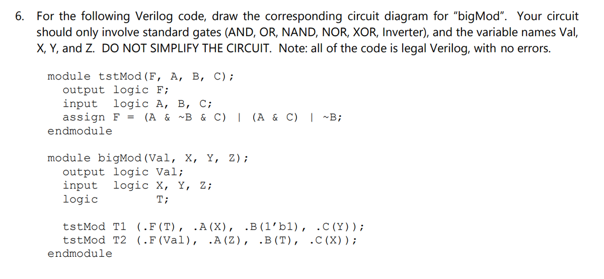 6. For the following Verilog code, draw the corresponding circuit diagram for "bigMod". Your circuit
should only involve standard gates (AND, OR, NAND, NOR, XOR, Inverter), and the variable names Val,
X, Y, and Z. DO NOT SIMPLIFY THE CIRCUIT. Note: all of the code is legal Verilog, with no errors.
module tstMod (F, A, B, C);
output logic F;
input logic A, B, C;
assign F
endmodule
=
(A & ~B & C) | (A & C) | ~B;
module bigMod (Val, X, Y,
output logic Val;
input logic X, Y, Z;
logic
T;
Z);
.C (Y));
tstMod T1 (.F (T), .A (X), .B (1'bl),
tstMod T2 (.F (Val), .A(Z), .B (T), .C (X));
endmodule