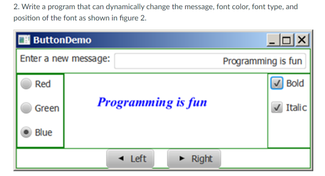 2. Write a program that can dynamically change the message, font color, font type, and
position of the font as shown in figure 2.
ButtonDemo
Enter a new message:
Red
Green
Blue
Programming is fun
Left
► Right
X
Programming is fun
Bold
Italic